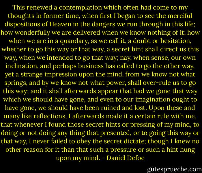 This renewed a contemplation which often had come to my thoughts in former time, when first I began to see the merciful dispositions of Heaven in the dangers we run through in this life; how wonderfully we are delivered when we know nothing of it; how when we are in a quandary, as we call it, a doubt or hesitation, whether to go this way or that way, a secret hint shall direct us this way, when we intended to go that way; nay, when sense, our own inclination, and perhaps business has called to go the other way, yet a strange impression upon the mind, from we know not what springs, and by we know not what power, shall over-rule us to go this way; and it shall afterwards appear that had we gone that way which we should have gone, and even to our imagination ought to have gone, we should have been ruined and lost. Upon these and many like reflections, I afterwards made it a certain rule with me, that whenever I found those secret hints or pressing of my mind, to doing or not doing any thing that presented, or to going this way or that way, I never failed to obey the secret dictate; though I knew no other reason for it than that such a pressure or such a hint hung upon my mind. - Daniel Defoe