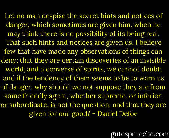 Let no man despise the secret hints and notices of danger, which sometimes are given him, when he may think there is no possibility of its being real. That such hints and notices are given us, I believe few that have made any observations of things can deny; that they are certain discoveries of an invisible world, and a converse of spirits, we cannot doubt; and if the tendency of them seems to be to warn us of danger, why should we not suppose they are from some friendly agent, whether supreme, or inferior, or subordinate, is not the question; and that they are given for our good? - Daniel Defoe