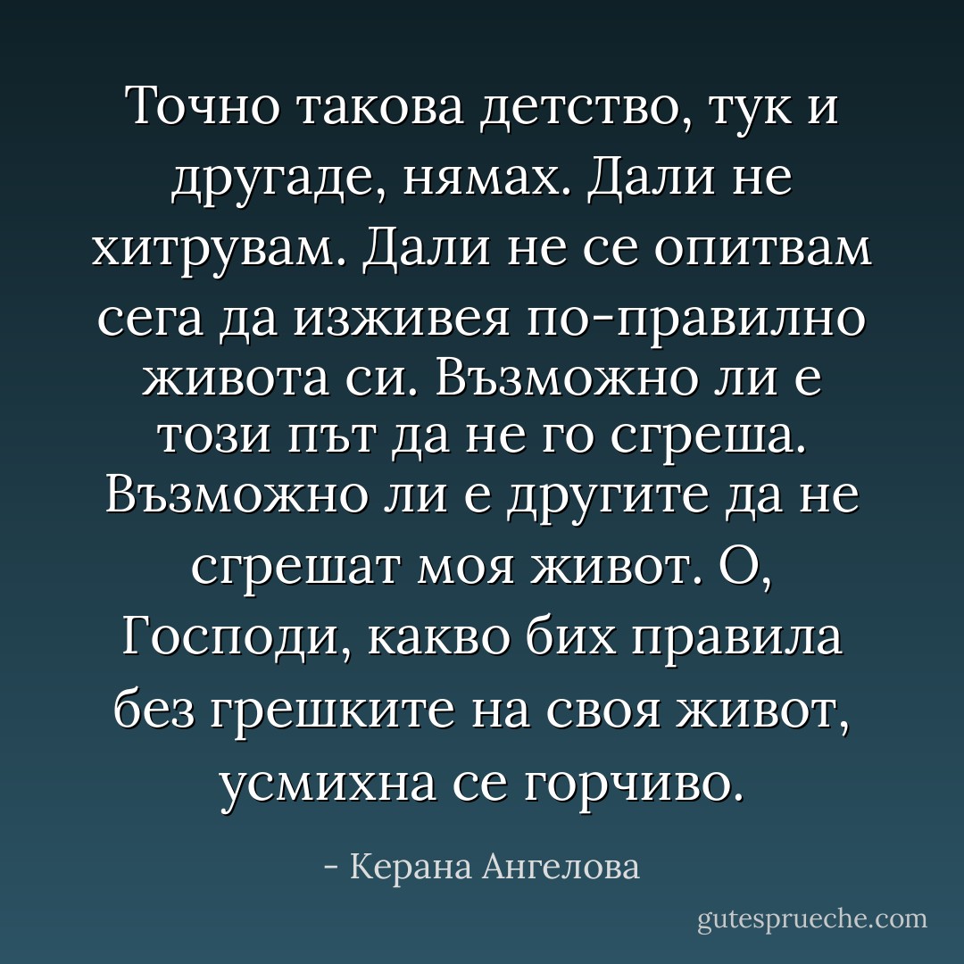 Точно такова детство, тук и другаде, нямах. Дали не хитрувам. Дали не се опитвам сега да изживея по-правилно живота си. Възможно ли е този път да не го сгреша. Възможно ли е другите да не сгрешат моя живот. О, Господи, какво бих правила без грешките на своя живот, усмихна се горчиво. - Керана Ангелова