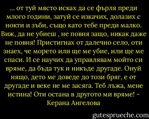 … от туй място исках да се фърля преди млого години, затуй се изкачих, долазих с нокти и зъби, също като тебе преди малко. Виж, да не убиеш , не повня защо, никак даже не повня! Пристигнах от далечно село, оти знаех, че морето или ще ме убие, или ще ме спаси. И се научих да управлявам мойто си вряме, да бъда тук и никъде другаде. Онуй нящо, дето ме доведе до този бряг, е от другаде и веке не ме засяга. Теб лъжа, мене истина! Оти остана в другото ми вряме! - Керана Ангелова