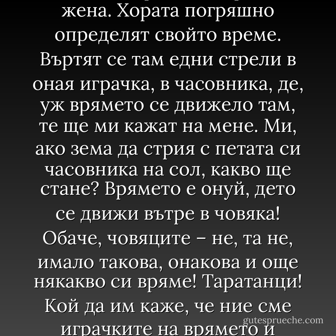 Щом пътят те е довел при мене, слушай тогава и помни какво ще ти река, аз, простата жена. Хората погряшно определят свойто време. Въртят се там едни стрели в оная играчка, в часовника, де, уж врямето се движело там, те ще ми кажат на мене. Ми, ако зема да стрия с петата си часовника на сол, какво ще стане? Врямето е онуй, дето се движи вътре в човяка! Обаче, човяците – не, та не, имало такова, онакова и още някакво си вряме! Таратанци! Кой да им каже, че ние сме играчките на врямето и отминаваме ние, а не врямето. - Керана Ангелова