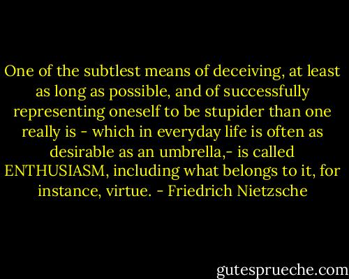 One of the subtlest means of deceiving, at least as long as possible, and of successfully representing oneself to be stupider than one really is - which in everyday life is often as desirable as an umbrella,- is called ENTHUSIASM, including what belongs to it, for instance, virtue. - Friedrich Nietzsche