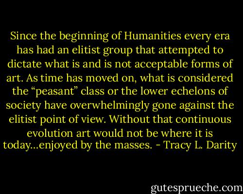 Since the beginning of Humanities every era has had an elitist group that attempted to dictate what is and is not acceptable forms of art. As time has moved on, what is considered the “peasant” class or the lower echelons of society have overwhelmingly gone against the elitist point of view. Without that continuous evolution art would not be where it is today…enjoyed by the masses. - Tracy L. Darity