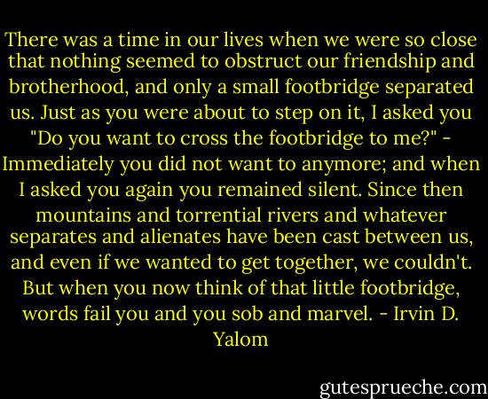 There was a time in our lives when we were so close that nothing seemed to obstruct our friendship and brotherhood, and only a small footbridge separated us. Just as you were about to step on it, I asked you "Do you want to cross the footbridge to me?" - Immediately you did not want to anymore; and when I asked you again you remained silent. Since then mountains and torrential rivers and whatever separates and alienates have been cast between us, and even if we wanted to get together, we couldn't. But when you now think of that little footbridge, words fail you and you sob and marvel. - Irvin D. Yalom