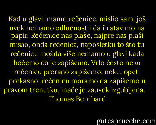Kad u glavi imamo rečenice, mislio sam, još uvek nemamo odlučnost i da ih stavimo na papir. Rečenice nas plaše, najpre nas plaši misao, onda rečenica, naposletku to što tu rečenicu možda više nemamo u glavi kada hoćemo da je zapišemo. Vrlo često neku rečenicu prerano zapišemo, neku, opet, prekasno; rečenicu moramo da zapišemo u pravom trenutku, inače je zauvek izgubljena. - Thomas Bernhard