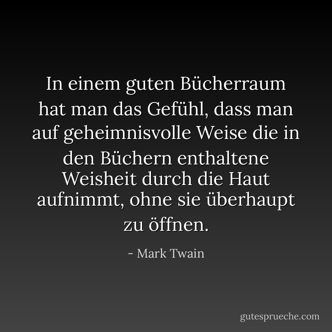 In einem guten Bücherraum hat man das Gefühl, dass man auf geheimnisvolle Weise die in den Büchern enthaltene Weisheit durch die Haut aufnimmt, ohne sie überhaupt zu öffnen. - Mark Twain<