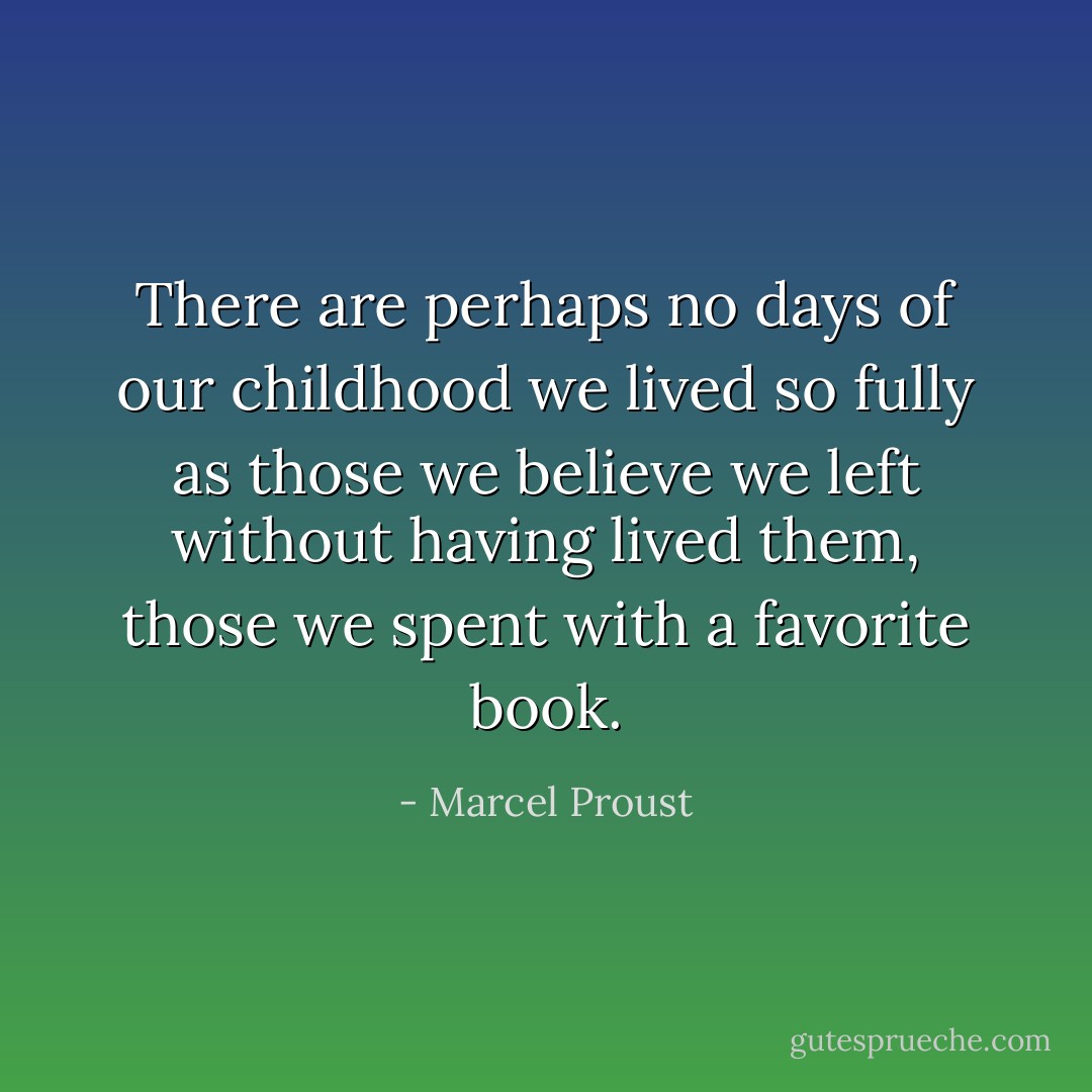 There are perhaps no days of our childhood we lived so fully as those we believe we left without having lived them, those we spent with a favorite book. - Marcel Proust