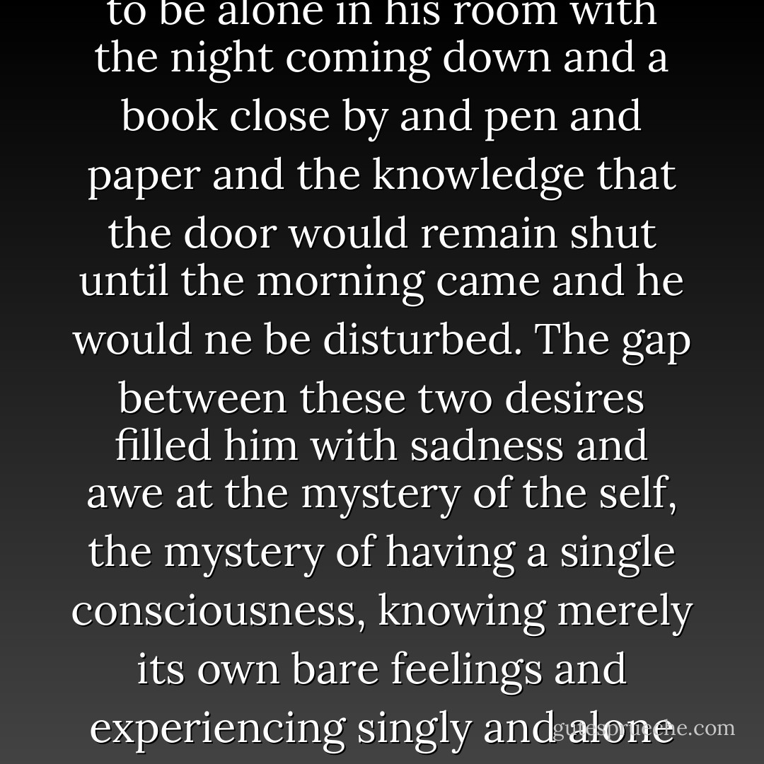 But he also knew that, as much as he wanted to aid and console the soldier, he wanted to be alone in his room with the night coming down and a book close by and pen and paper and the knowledge that the door would remain shut until the morning came and he would ne be disturbed. The gap between these two desires filled him with sadness and awe at the mystery of the self, the mystery of having a single consciousness, knowing merely its own bare feelings and experiencing singly and alone it own pain or fear or pleasure or complacency. - Colm Tóibín