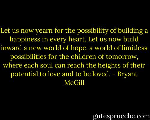 Let us now yearn for the possibility of building a happiness in every heart. Let us now build inward a new world of hope, a world of limitless possibilities for the children of tomorrow, where each soul can reach the heights of their potential to love and to be loved. - Bryant McGill