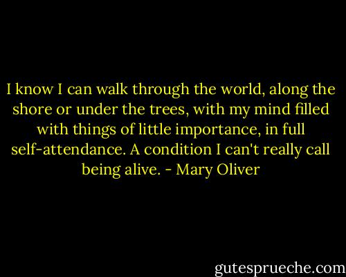 I know I can walk through the world, along the shore or under the trees, with my mind filled with things of little importance, in full self-attendance. A condition I can't really call being alive. - Mary Oliver