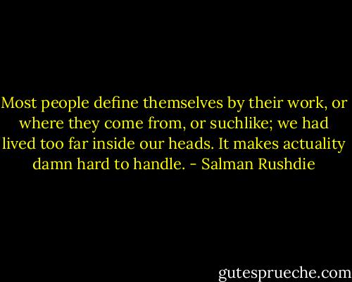 Most people define themselves by their work, or where they come from, or suchlike; we had lived too far inside our heads. It makes actuality damn hard to handle. - Salman Rushdie