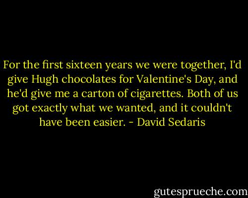For the first sixteen years we were together, I'd give Hugh chocolates for Valentine's Day, and he'd give me a carton of cigarettes. Both of us got exactly what we wanted, and it couldn't have been easier. - David Sedaris