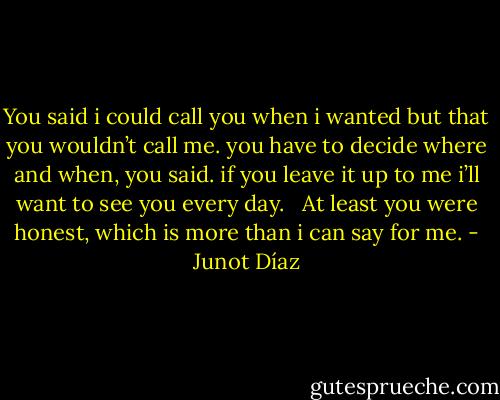 You said i could call you when i wanted but that you wouldn’t call me. you have to decide where and when, you said. if you leave it up to me i’ll want to see you every day. <br /><br />At least you were honest, which is more than i can say for me. - Junot Díaz