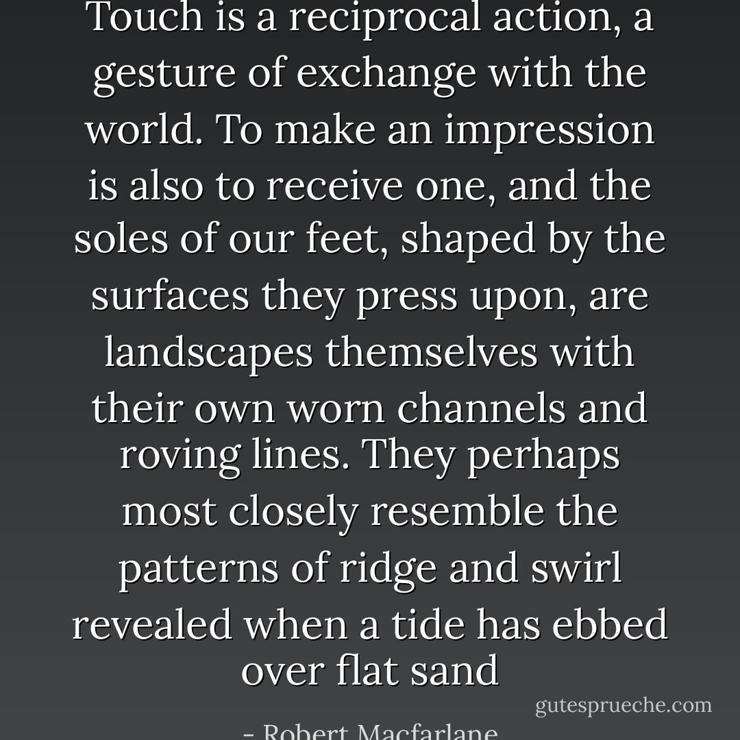Touch is a reciprocal action, a gesture of exchange with the world. To make an impression is also to receive one, and the soles of our feet, shaped by the surfaces they press upon, are landscapes themselves with their own worn channels and roving lines. They perhaps most closely resemble the patterns of ridge and swirl revealed when a tide has ebbed over flat sand - Robert Macfarlane