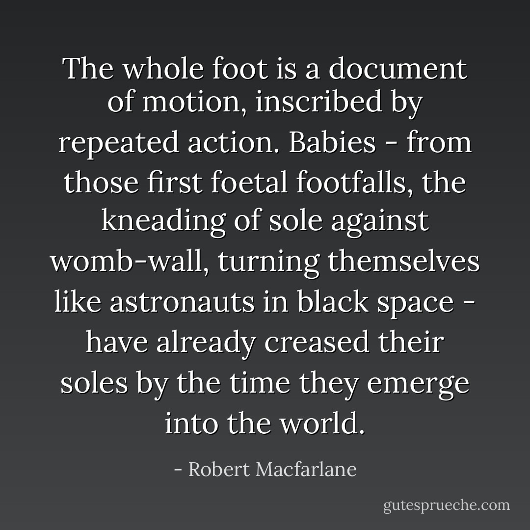 The whole foot is a document of motion, inscribed by repeated action. Babies - from those first foetal footfalls, the kneading of sole against womb-wall, turning themselves like astronauts in black space - have already creased their soles by the time they emerge into the world. - Robert Macfarlane