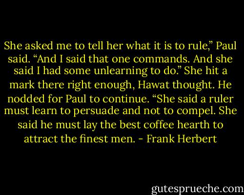 She asked me to tell her what it is to rule,” Paul said. “And I said that one commands. And she said I had some unlearning to do.” She hit a mark there right enough, Hawat thought. He nodded for Paul to continue. “She said a ruler must learn to persuade and not to compel. She said he must lay the best coffee hearth to attract the finest men. - Frank Herbert