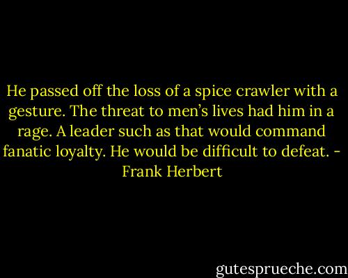 He passed off the loss of a spice crawler with a gesture. The threat to men’s lives had him in a rage. A leader such as that would command fanatic loyalty. He would be difficult to defeat. - Frank Herbert