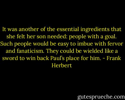 It was another of the essential ingredients that she felt her son needed: people with a goal. Such people would be easy to imbue with fervor and fanaticism. They could be wielded like a sword to win back Paul’s place for him. - Frank Herbert