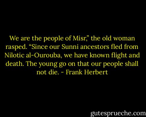 We are the people of Misr,” the old woman rasped. “Since our Sunni ancestors fled from Nilotic al-Ourouba, we have known flight and death. The young go on that our people shall not die. - Frank Herbert