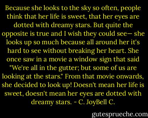Because she looks to the sky so often, people think that her life is sweet, that her eyes are dotted with dreamy stars. But quite the opposite is true and I wish they could see— she looks up so much because all around her it's hard to see without breaking her heart. She once saw in a movie a window sign that said "We're all in the gutter; but some of us are looking at the stars." From that movie onwards, she decided to look up! Doesn't mean her life is sweet, doesn't mean her eyes are dotted with dreamy stars. - C. JoyBell C.