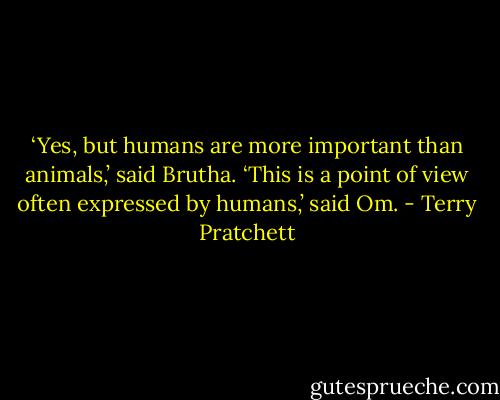 ‘Yes, but humans are more important than animals,’ said Brutha.<br />‘This is a point of view often expressed by humans,’ said Om. - Terry Pratchett