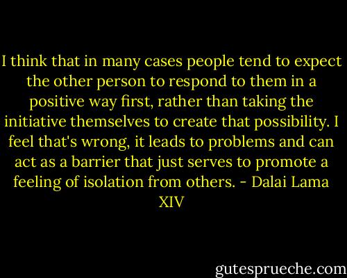 I think that in many cases people tend to expect the other person to respond to them in a positive way first, rather than taking the initiative themselves to create that possibility. I feel that's wrong, it leads to problems and can act as a barrier that just serves to promote a feeling of isolation from others. - Dalai Lama XIV