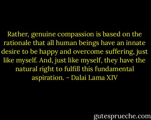 Rather, genuine compassion is based on the rationale that all human beings have an innate desire to be happy and overcome suffering, just like myself. And, just like myself, they have the natural right to fulfill this fundamental aspiration. - Dalai Lama XIV