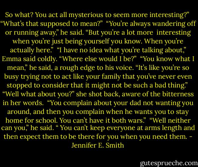 So what? You act all mysterious to seem more interesting?”<br /><br />“What’s that supposed to mean?”<br /><br />“You’re always wandering off or running away,” he said. “But you’re a lot more <br />interesting when you’re just being yourself you know. When you’re actually here.”<br /><br />“I have no idea what you’re talking about,” Emma said coldly. “Where else would I be?”<br /><br />“You know what I mean,” he said, a rough edge to his voice. “It’s like you’re so busy trying not to act like your family that you’ve never even stopped to consider that it might not be such a bad thing.”<br /><br />“Well what about you?” she shot back, aware of the bitterness in her words. <br />“You complain about your dad not wanting you around, and then you complain when he wants you to stay home for school. You can’t have it both wars.”<br /><br />“Well neither can you,” he said. “ You can’t keep everyone at arms length and then expect them to be there for you when you need them. - Jennifer E. Smith