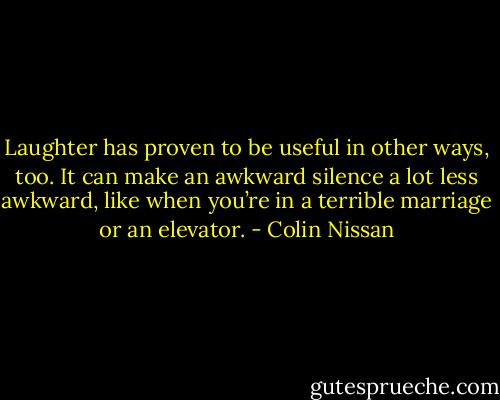 Laughter has proven to be useful in other ways, too. It can make an awkward silence a lot less awkward, like when you’re in a terrible marriage or an elevator. - Colin Nissan