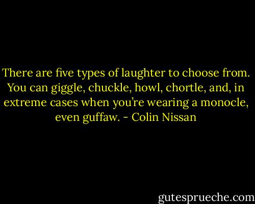 There are five types of laughter to choose from. You can giggle, chuckle, howl, chortle, and, in extreme cases when you’re wearing a monocle, even guffaw. - Colin Nissan