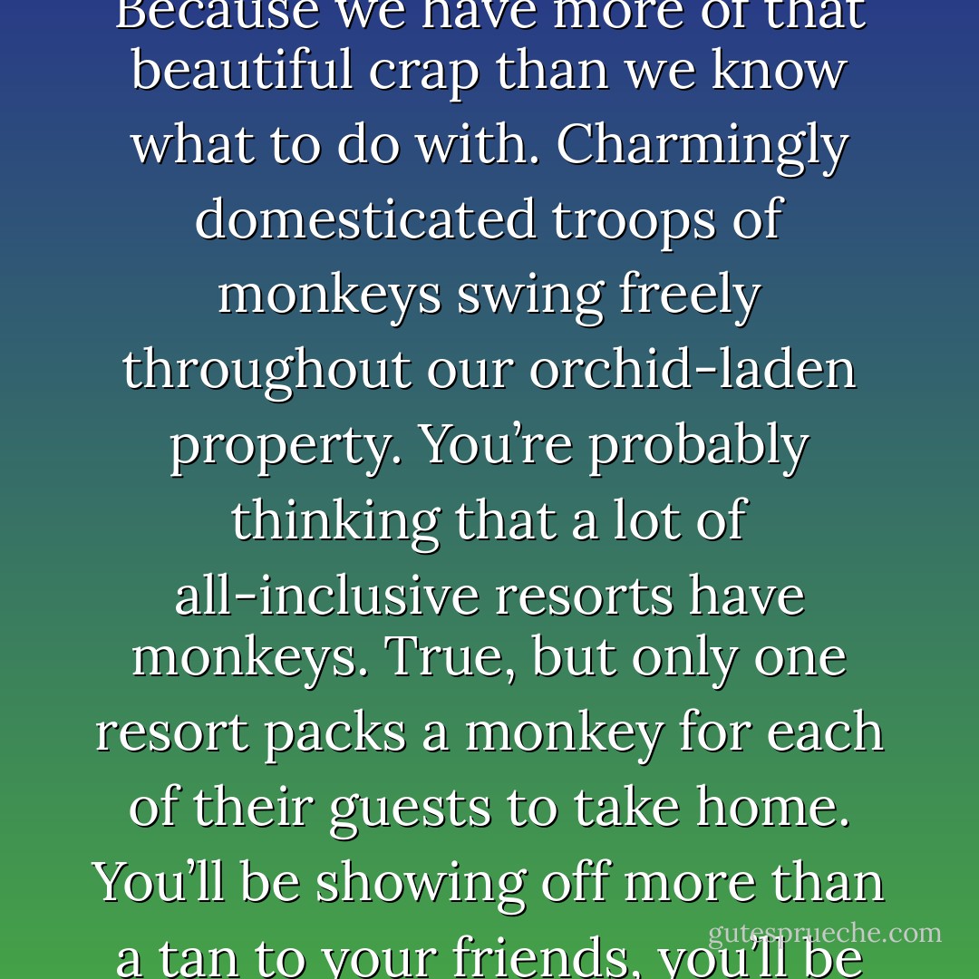 Do you like flora and fauna? How about plants and animals? Because we have more of that beautiful crap than we know what to do with. Charmingly domesticated troops of monkeys swing freely throughout our orchid-laden property. You’re probably thinking that a lot of all-inclusive resorts have monkeys. True, but only one resort packs a monkey for each of their guests to take home. You’ll be showing off more than a tan to your friends, you’ll be showing off a gibbon. - Colin Nissan