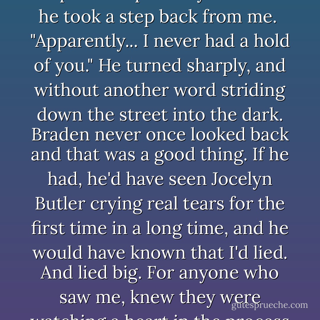 You're letting me go?"<br />He curled his upper lip, his expression painfully bitter as he took a step back from me. <br />"Apparently... I never had a hold of you." He turned sharply, and without another word striding down the street into the dark.<br />Braden never once looked back and that was a good thing.<br />If he had, he'd have seen Jocelyn Butler crying real tears for the first time in a long time, and he would have known that I'd lied. And lied big. For anyone who saw me, knew they were watching a heart in the process of it breaking. - Samantha Young