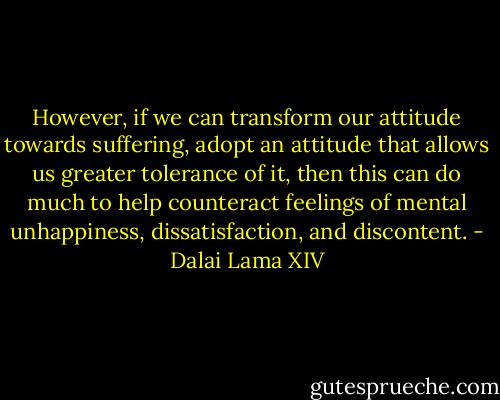However, if we can transform our attitude towards suffering, adopt an attitude that allows us greater tolerance of it, then this can do much to help counteract feelings of mental unhappiness, dissatisfaction, and discontent. - Dalai Lama XIV