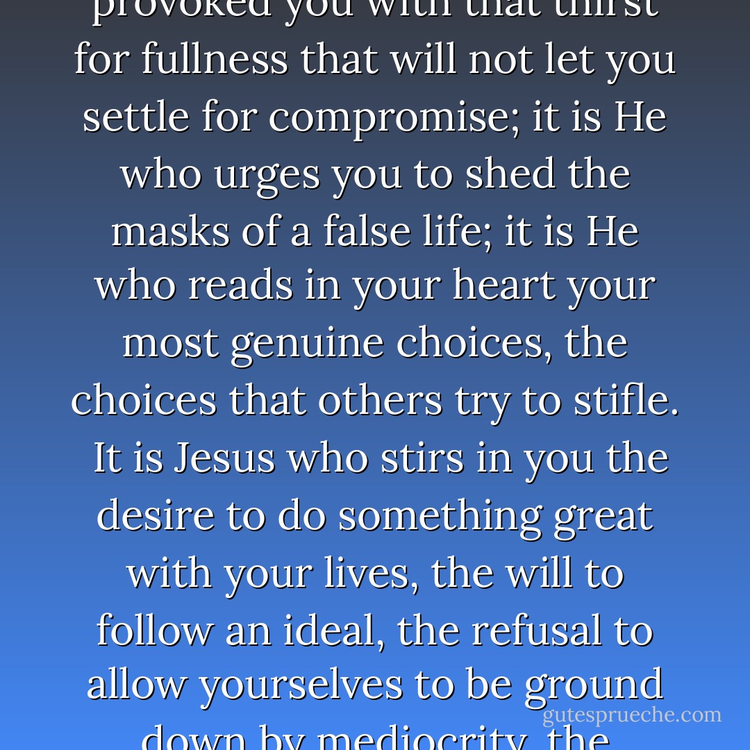 It is Jesus that you seek when you dream of happiness; He is waiting for you when nothing else you find satisfies you; He is the beauty to which you are so attracted; it is He who provoked you with that thirst for fullness that will not let you settle for compromise; it is He who urges you to shed the masks of a false life; it is He who reads in your heart your most genuine choices, the choices that others try to stifle.<br /><br />It is Jesus who stirs in you the desire to do something great with your lives, the will to follow an ideal, the refusal to allow yourselves to be ground down by mediocrity, the courage to commit yourselves humbly and patiently to improving yourselves and society, making the world more human and more fraternal. - Pope John Paul II