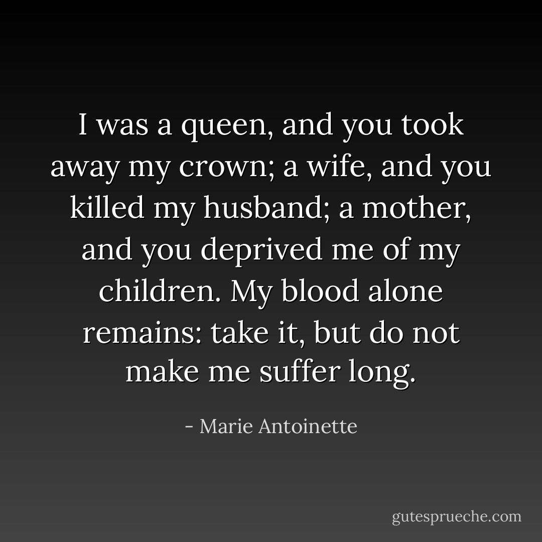 I was a queen, and you took away my crown; a wife, and you killed my husband; a mother, and you deprived me of my children. My blood alone remains: take it, but do not make me suffer long. - Marie Antoinette