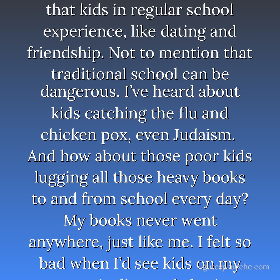 By educating me at home, my parents were able to give me individualized attention without the usual distractions that kids in regular school experience, like dating and friendship. Not to mention that traditional school can be dangerous. I’ve heard about kids catching the flu and chicken pox, even Judaism.<br /><br />And how about those poor kids lugging all those heavy books to and from school every day? My books never went anywhere, just like me. I felt so bad when I’d see kids on my street giggling and chasing each other around with those awkward backpacks. - Colin Nissan
