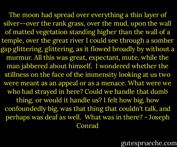 The moon had spread over everything a thin layer of silver--over the rank grass, over the mud, upon the wall of matted vegetation standing higher than<br />the wall of a temple, over the great river I could see through a somber gap glittering, glittering, as it flowed broadly by without a murmur.<br />All this was great, expectant, mute, while the man jabbered about himself. <br />I wondered whether the stillness on the face of the immensity looking at us two were meant as an appeal or as a menace. What were we who had strayed in here? Could we handle that dumb thing, or would it handle us? I felt how big, how confoundedly big, was that thing that<br />couldn't talk, and perhaps was deaf as well. <br />What was in there? - Joseph Conrad