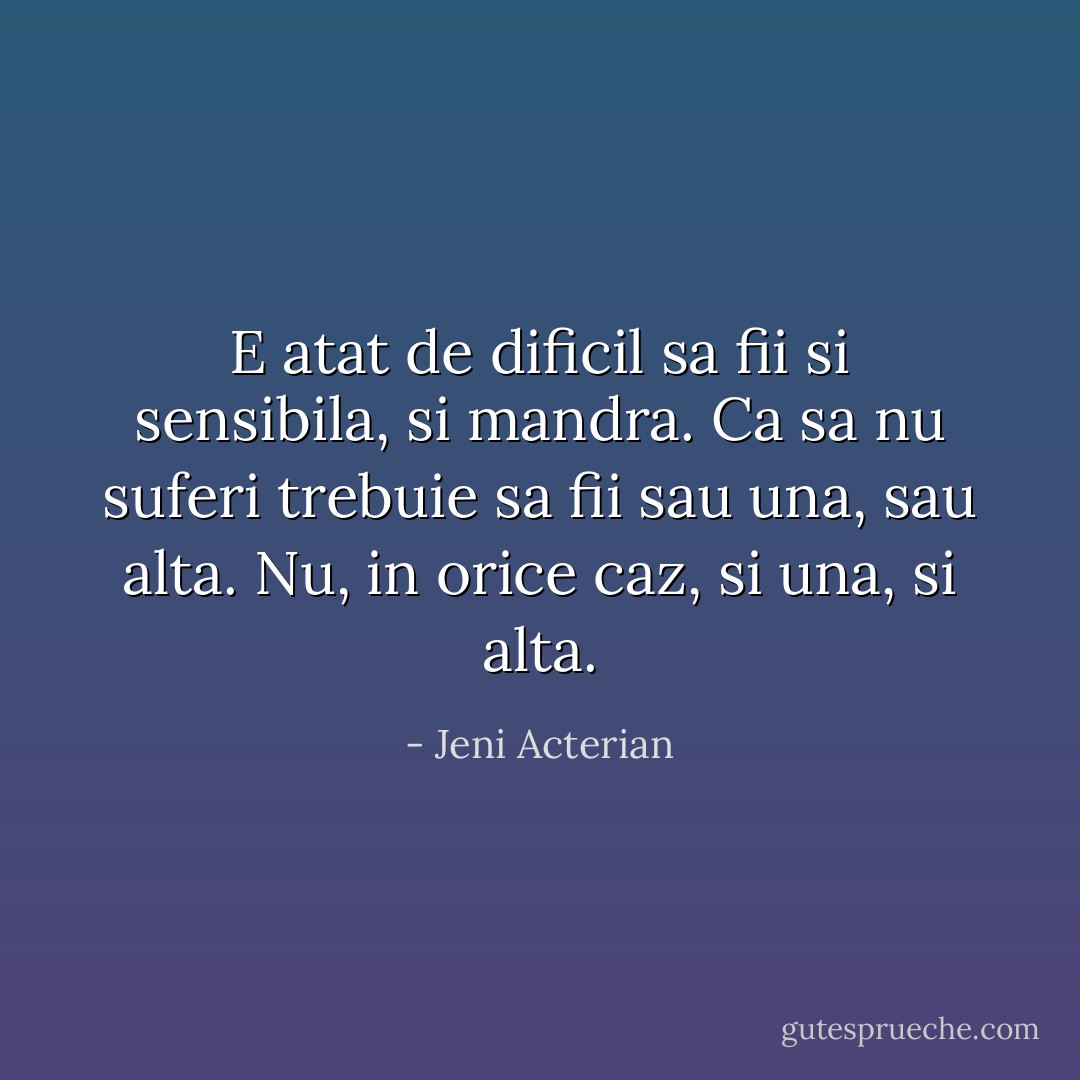 E atat de dificil sa fii si sensibila, si mandra. Ca sa nu suferi trebuie sa fii sau una, sau alta. Nu, in orice caz, si una, si alta. - Jeni Acterian