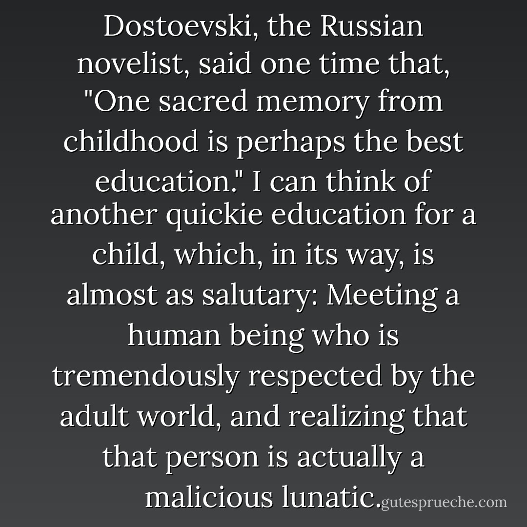 FËDOR Mikhailovich Dostoevski, the<br />Russian novelist, said one time that, "One sacred memory from childhood is perhaps the best education." I can think of another quickie education for a child, which, in its way, is almost as salutary: Meeting a human being who is tremendously respected by the adult world, and realizing that that person is actually a malicious lunatic. - Kurt Vonnegut Jr.
