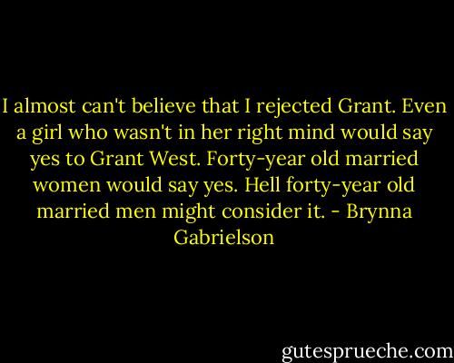 I almost can't believe that I rejected Grant. Even a girl who wasn't in her right mind would say yes to Grant West. Forty-year old married women would say yes. Hell forty-year old married men might consider it. - Brynna Gabrielson