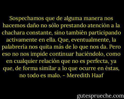 Sospechamos que de alguma manera nos hacemos daño no sólo prestando atención a la chachara constante, sino también participando activamente en ella. Que, eventualmente, la palabrería nos quita más de lo que nos da. Pero eso no nos impide continuar haciéndolo, como en cualquier relación que no es perfecta, ya que, de forma similar a lo que ocurre en éstas, no todo es malo. - Meredith Haaf