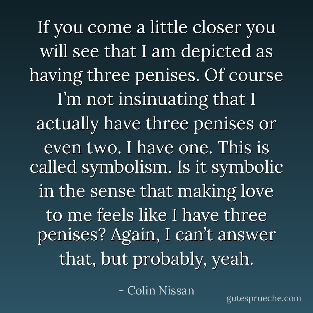 If you come a little closer you will see that I am depicted as having three penises. Of course I’m not insinuating that I actually have three penises or even two. I have one. This is called symbolism. Is it symbolic in the sense that making love to me feels like I have three penises? Again, I can’t answer that, but probably, yeah. - Colin Nissan