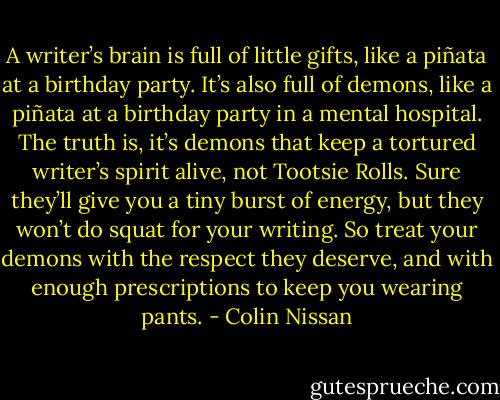 A writer’s brain is full of little gifts, like a piñata at a birthday party. It’s also full of demons, like a piñata at a birthday party in a mental hospital. The truth is, it’s demons that keep a tortured writer’s spirit alive, not Tootsie Rolls. Sure they’ll give you a tiny burst of energy, but they won’t do squat for your writing. So treat your demons with the respect they deserve, and with enough prescriptions to keep you wearing pants. - Colin Nissan