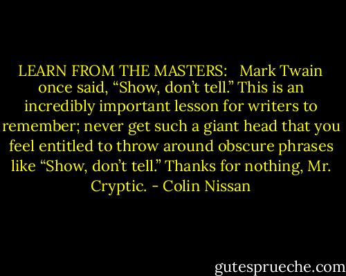 LEARN FROM THE MASTERS: <br /><br />Mark Twain once said, “Show, don’t tell.” This is an incredibly important lesson for writers to remember; never get such a giant head that you feel entitled to throw around obscure phrases like “Show, don’t tell.” Thanks for nothing, Mr. Cryptic. - Colin Nissan