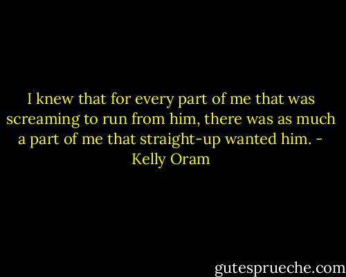 I knew that for every part of me that was screaming to run from him, there was as much a part of me that straight-up wanted him. - Kelly Oram