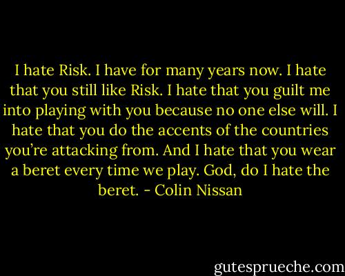I hate Risk. I have for many years now. I hate that you still like Risk. I hate that you guilt me into playing with you because no one else will. I hate that you do the accents of the countries you’re attacking from. And I hate that you wear a beret every time we play. God, do I hate the beret. - Colin Nissan