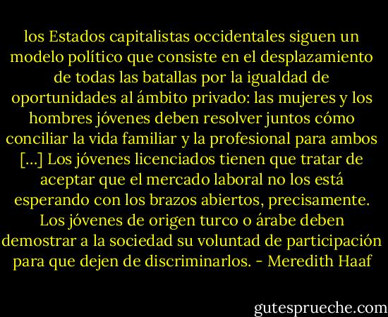 los Estados capitalistas occidentales siguen un modelo político que consiste en el desplazamiento de todas las batallas por la igualdad de oportunidades al ámbito privado: las mujeres y los hombres jóvenes deben resolver juntos cómo conciliar la vida familiar y la profesional para ambos […] Los jóvenes licenciados tienen que tratar de aceptar que el mercado laboral no los está esperando con los brazos abiertos, precisamente. Los jóvenes de origen turco o árabe deben demostrar a la sociedad su voluntad de participación para que dejen de discriminarlos. - Meredith Haaf