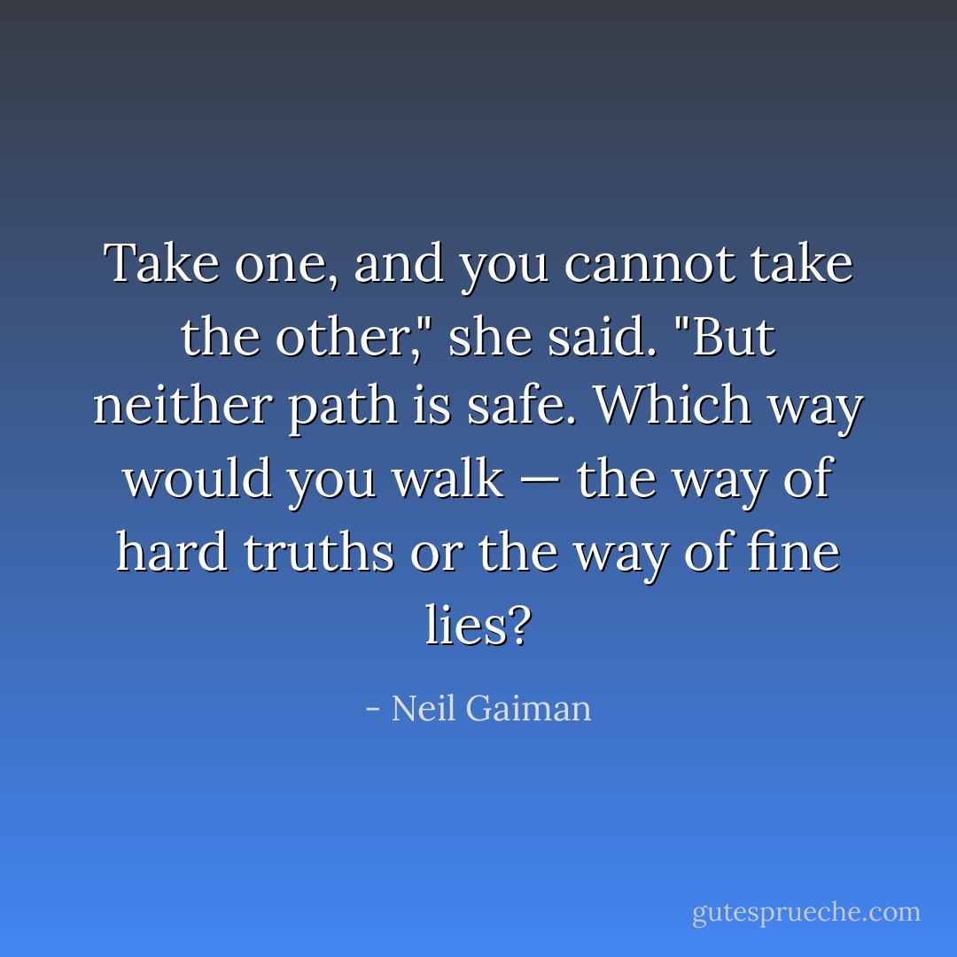 Take one, and you cannot take the other," she said. "But neither path is safe. Which way would you walk — the way of hard truths or the way of fine lies? - Neil Gaiman