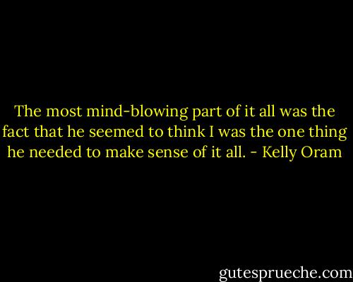 The most mind-blowing part of it all was the fact that he seemed to think I was the one thing he needed to make sense of it all. - Kelly Oram