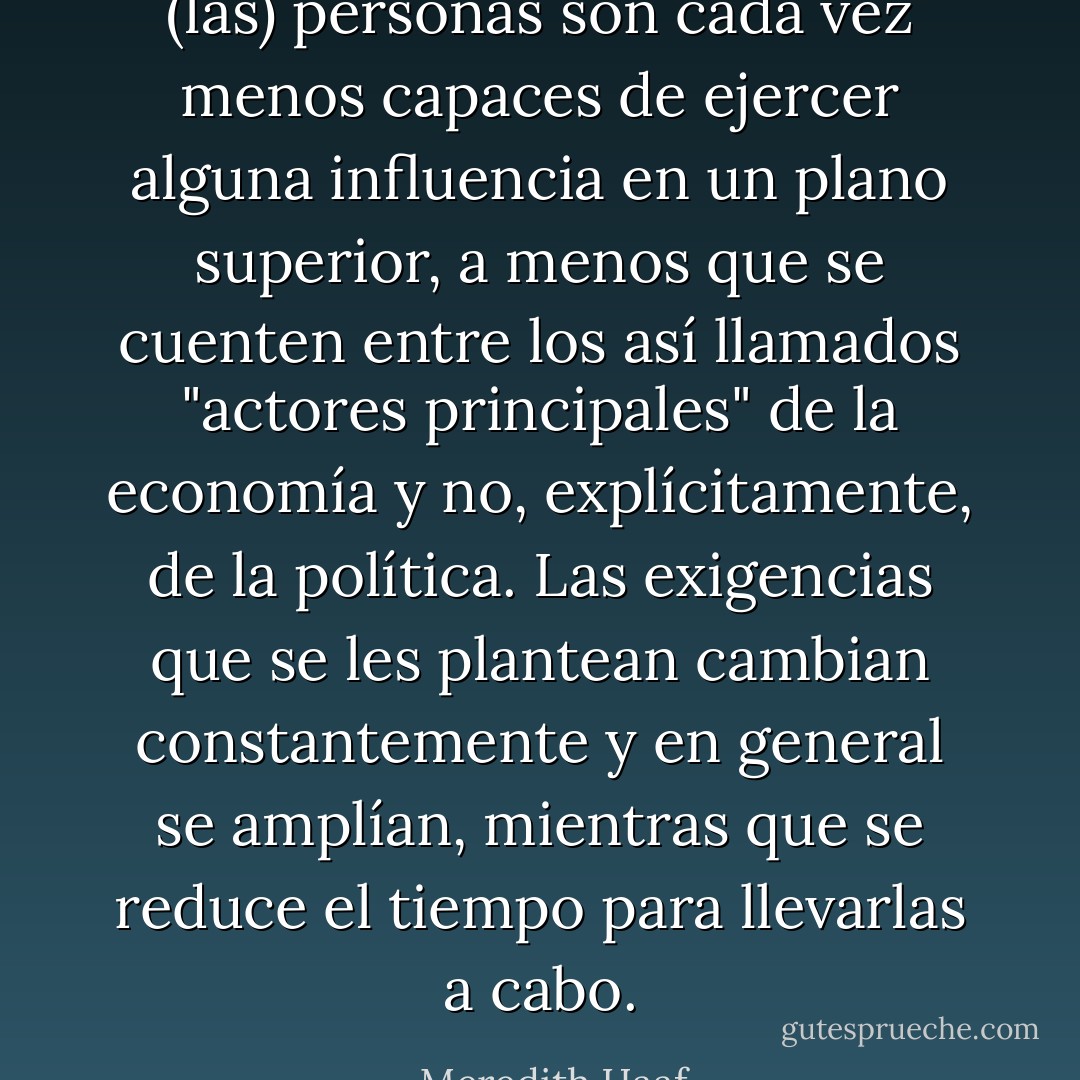 (las) personas son cada vez menos capaces de ejercer alguna influencia en un plano superior, a menos que se cuenten entre los así llamados "actores principales" de la economía y no, explícitamente, de la política. Las exigencias que se les plantean cambian constantemente y en general se amplían, mientras que se reduce el tiempo para llevarlas a cabo. - Meredith Haaf